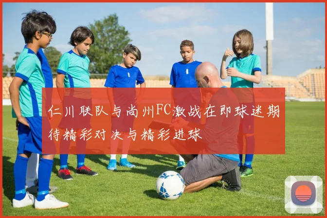 仁川联队与尚州FC激战在即球迷期待精彩对决与精彩进球
