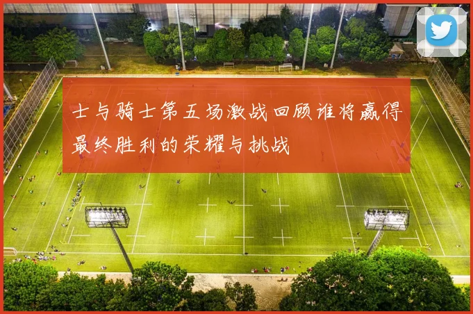 士与骑士第五场激战回顾谁将赢得最终胜利的荣耀与挑战